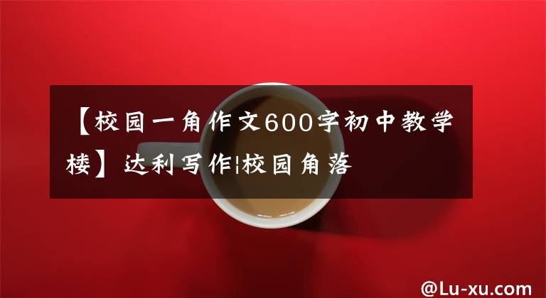 【校园一角作文600字初中教学楼】达利写作|校园角落