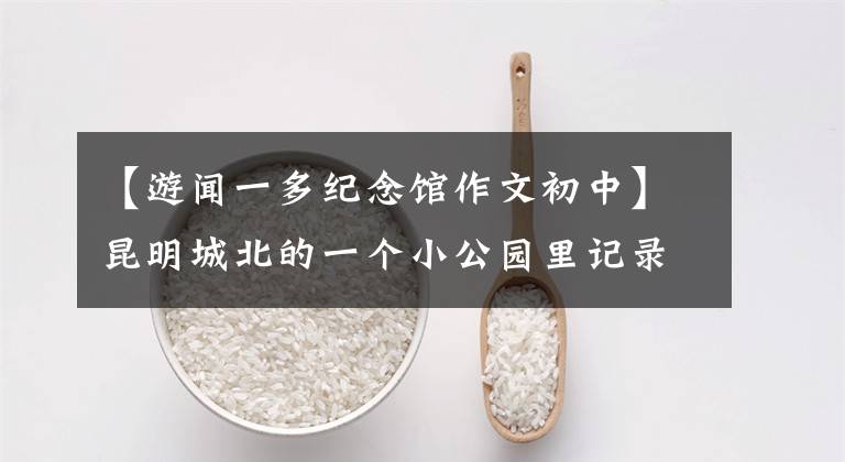 【游闻一多纪念馆作文初中】昆明城北的一个小公园里记录着文艺渡的故事