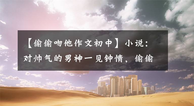 【偷偷吻他作文初中】小说:对帅气的男神一见钟情,偷偷吻了他,半年后偶然遇见了他,把我抱在怀里。