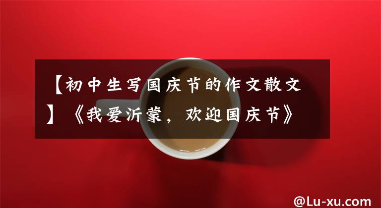 【初中生写国庆节的作文散文】《我爱沂蒙，欢迎国庆节》随笔作品展(散文篇)