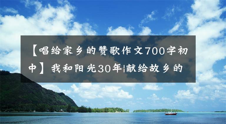 【唱给家乡的赞歌作文700字初中】我和阳光30年|献给故乡的赞美诗