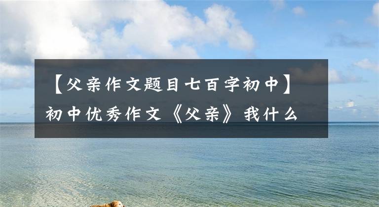 【父亲作文题目七百字初中】初中优秀作文《父亲》我什么都忘了，唯独忘不了你。