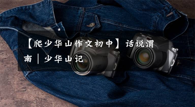 【爬少华山作文初中】话说渭南|少华山记