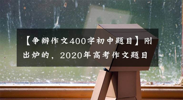 【争辩作文400字初中题目】刚出炉的,2020年高考作文题目来了,你会怎么写?