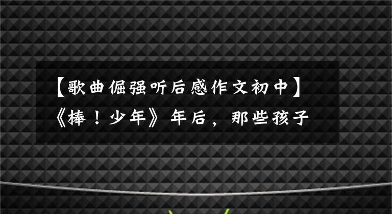 【歌曲倔强听后感作文初中】《棒!少年》年后,那些孩子怎么样了?