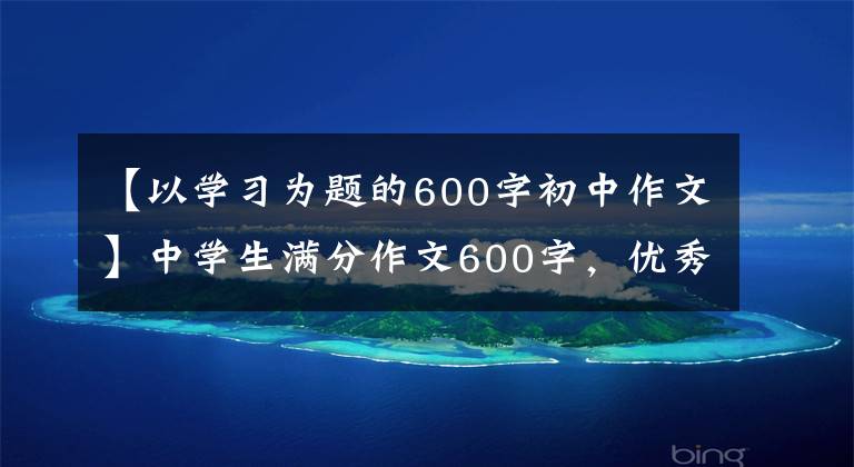 【以学习为题的600字初中作文】中学生满分作文600字,优秀文章4篇仅供参考