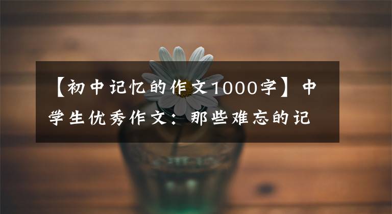 【初中记忆的作文1000字】中学生优秀作文:那些难忘的记忆,从未离开过我。