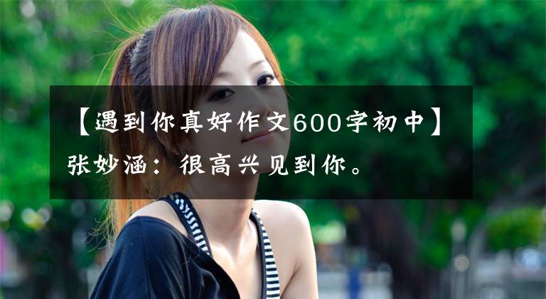 【遇到你真好作文600字初中】张妙涵：很高兴见到你。