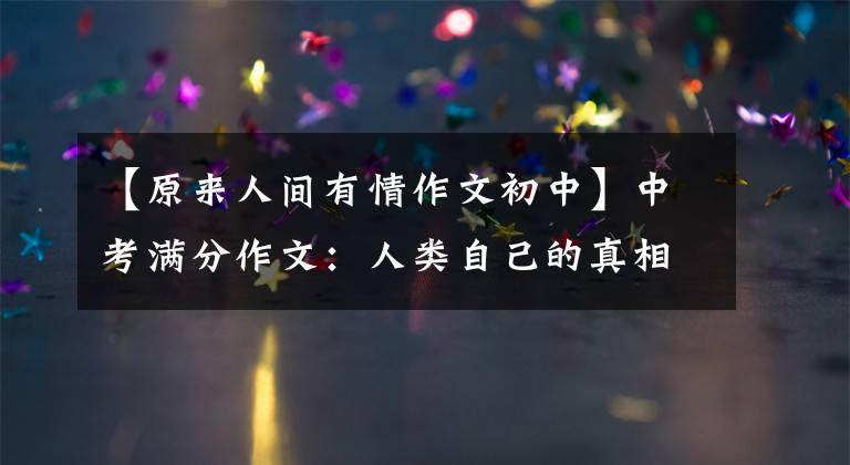 【原来人间有情作文初中】中考满分作文：人类自己的真相！“世间万物只有真相永远不变”