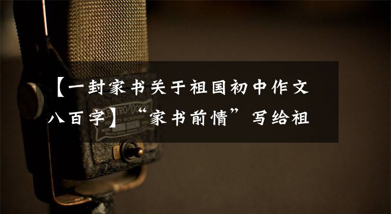 【一封家书关于祖国初中作文八百字】“家书前情”写给祖国的信