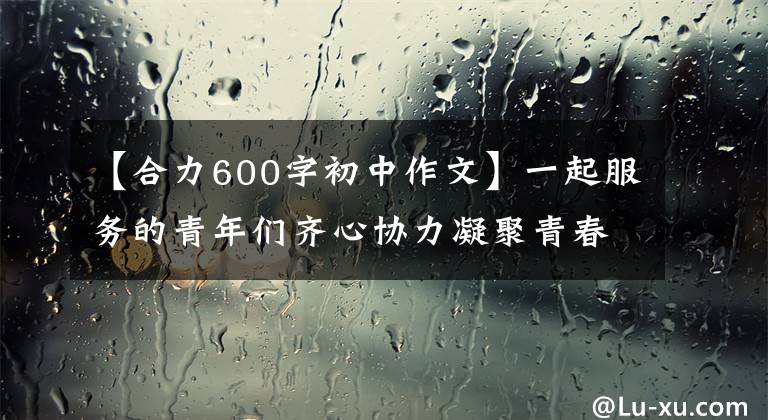 【合力600字初中作文】一起服务的青年们齐心协力凝聚青春，齐心协力。