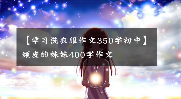 【学习洗衣服作文350字初中】顽皮的妹妹400字作文