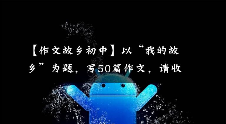 【作文故乡初中】以“我的故乡”为题,写50篇作文,请收藏