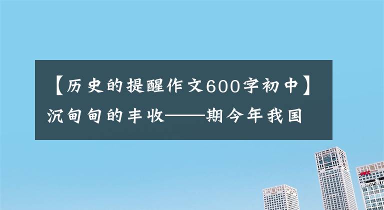 【历史的提醒作文600字初中】沉甸甸的丰收——期今年我国河谷增产背后的故事