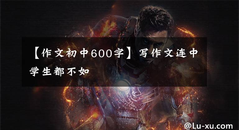 【作文初中600字】写作文连中学生都不如