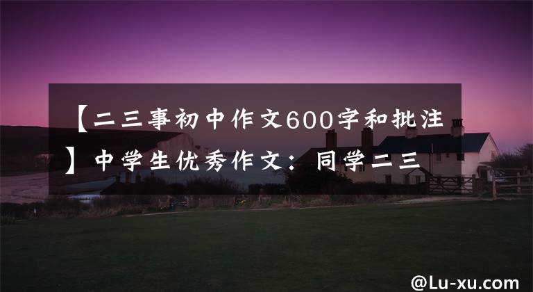 【二三事初中作文600字和批注】中学生优秀作文:同学二三日