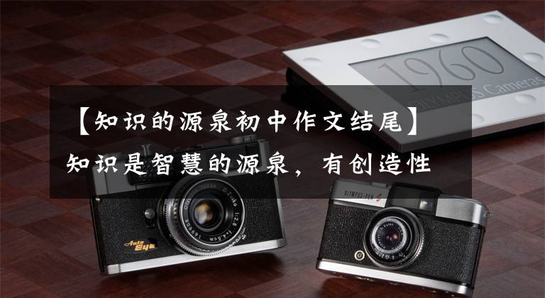 【知识的源泉初中作文结尾】知识是智慧的源泉，有创造性的思维才能取得出奇的胜利