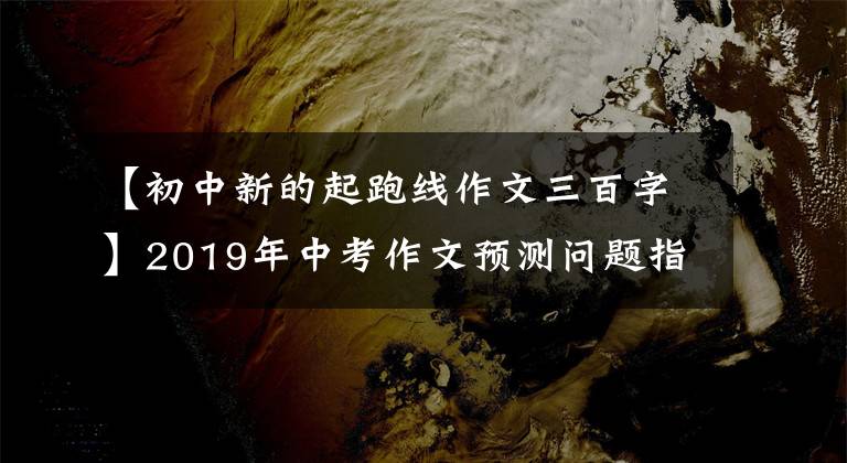 【初中新的起跑线作文三百字】2019年中考作文预测问题指南及范文:话题作文《新起点》