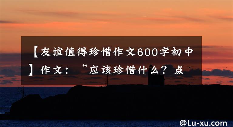 【友谊值得珍惜作文600字初中】作文：“应该珍惜什么？点击作文指导及佳作评论。