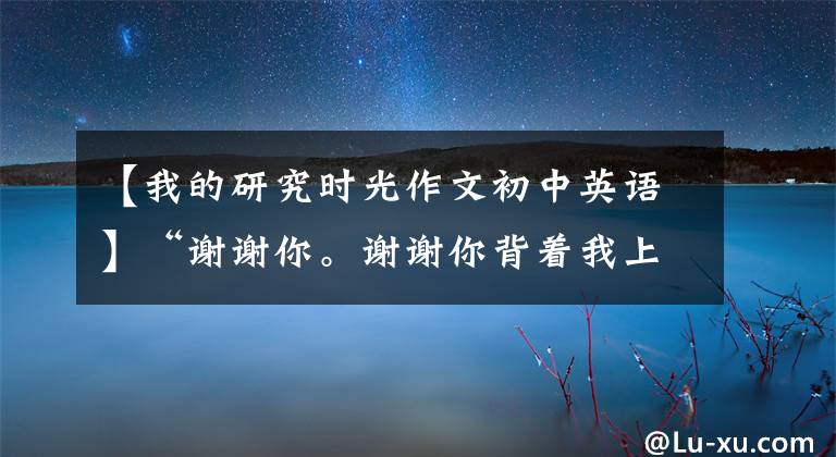 【我的研究时光作文初中英语】“谢谢你。谢谢你背着我上大学！”