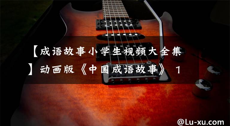 【成语故事小学生视频大全集】动画版《中国成语故事》 160集,每天2分钟,让孩子们铭记在心