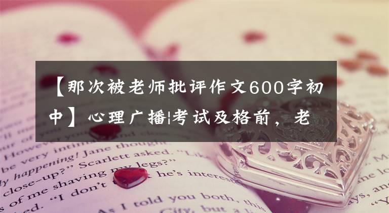 【那次被老师批评作文600字初中】心理广播|考试及格前,老师当着全班的面严厉斥责了我。