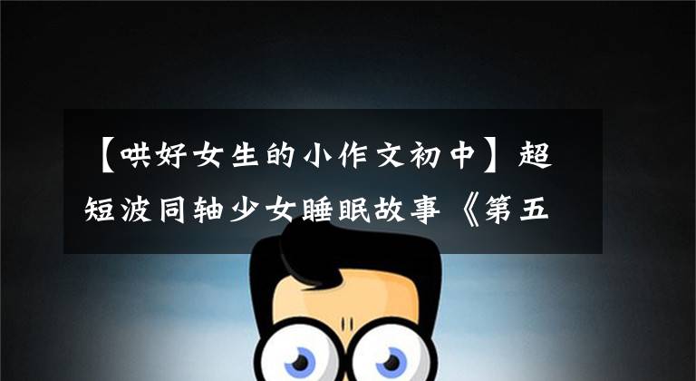 【哄好女生的小作文初中】超短波同轴少女睡眠故事《第五篇》