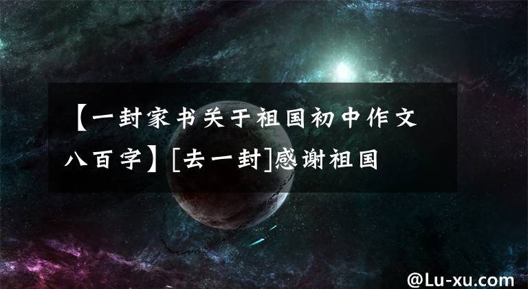 【一封家书关于祖国初中作文八百字】[去一封]感谢祖国