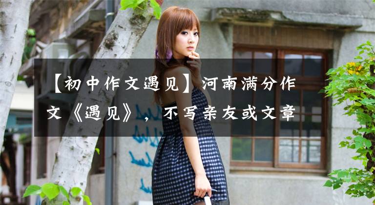 【初中作文遇见】河南满分作文《遇见》，不写亲友或文章，这个构想令人惊叹