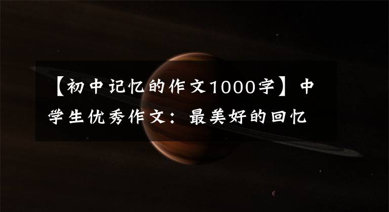 【初中记忆的作文1000字】中学生优秀作文:最美好的回忆