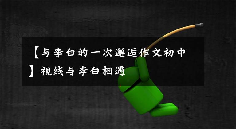 【与李白的一次邂逅作文初中】视线与李白相遇