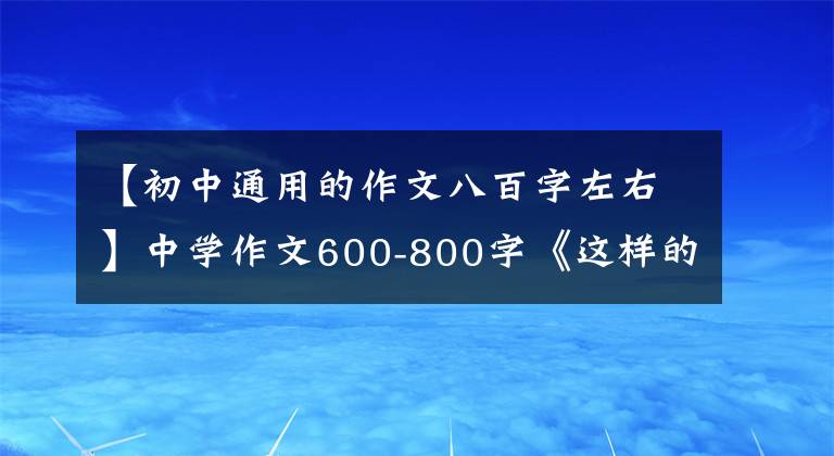 【初中通用的作文八百字左右】中学作文600-800字《这样的人让我崇拜》