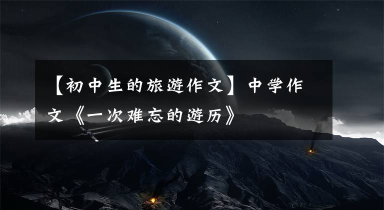 【初中生的旅游作文】中学作文《一次难忘的游历》