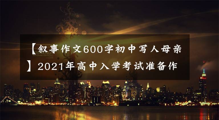 【叙事作文600字初中写人母亲】2021年高中入学考试准备作文:10篇“母爱”主题作文,正史恳切,可供参考。