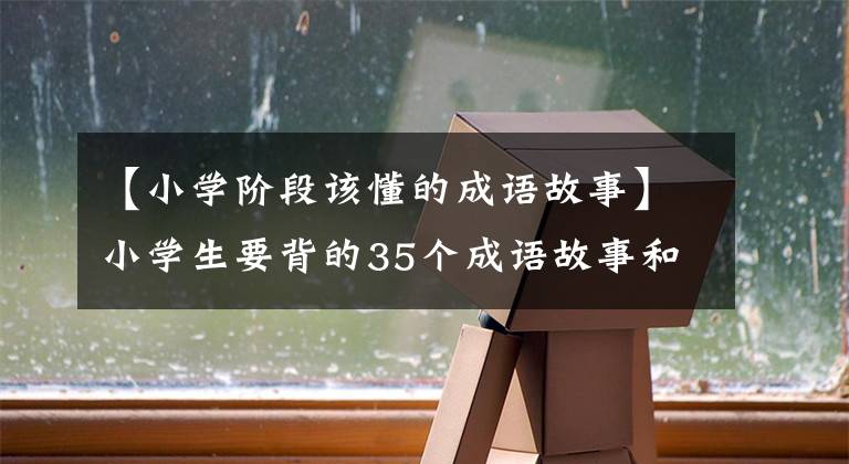 【小学阶段该懂的成语故事】小学生要背的35个成语故事和100个国学常识、语言作文的必备素材。