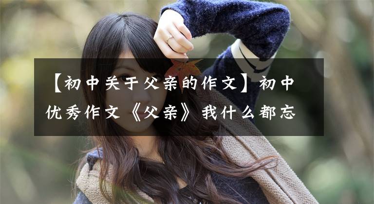 【初中关于父亲的作文】初中优秀作文《父亲》我什么都忘了,唯独忘不了你。