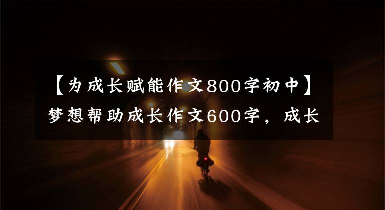 【为成长赋能作文800字初中】梦想帮助成长作文600字,成长相关作文(2)