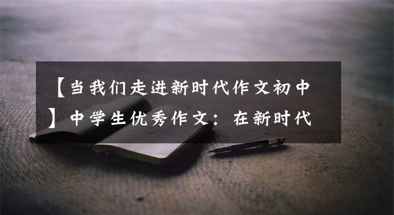 【当我们走进新时代作文初中】中学生优秀作文：在新时代成为新青年