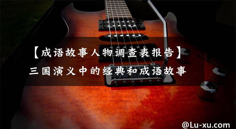 【成语故事人物调查表报告】三国演义中的经典和成语故事使人物分析变得淋漓尽致