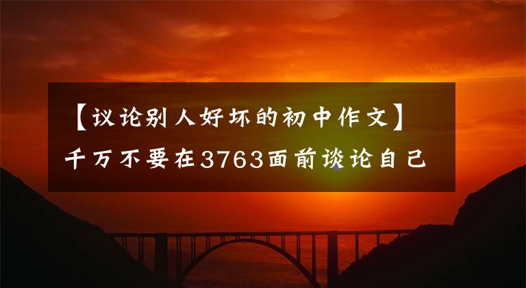 【议论别人好坏的初中作文】千万不要在3763面前谈论自己，不要在背后谈论别人
