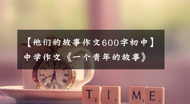 【他们的故事作文600字初中】中学作文《一个青年的故事》他的背影越来越模糊,看起来像一个巨大的感叹号。