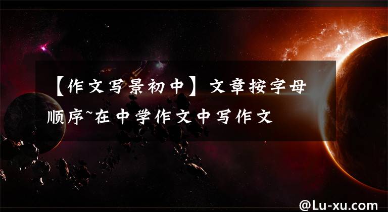 【作文写景初中】文章按字母顺序~在中学作文中写作文