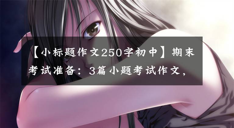 【小标题作文250字初中】期末考试准备:3篇小题考试作文,超高。