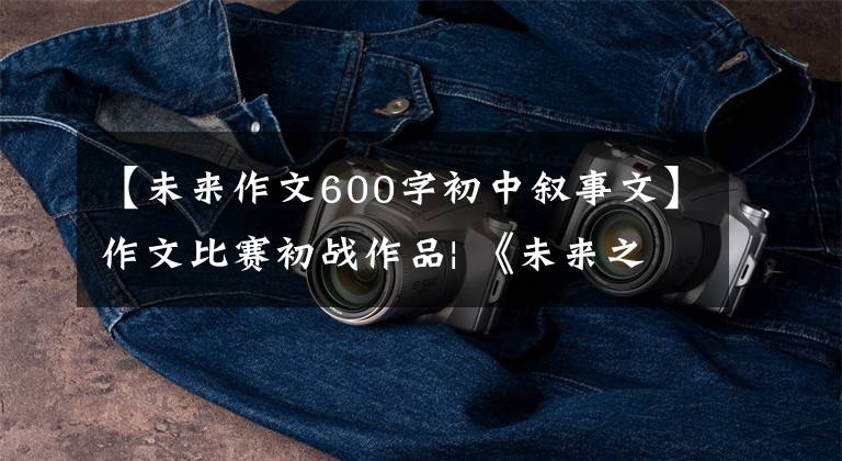 【未来作文600字初中叙事文】作文比赛初战作品| 《未来之梦》