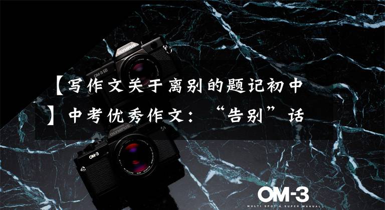 【写作文关于离别的题记初中】中考优秀作文：“告别”话题作文[附8篇范文]