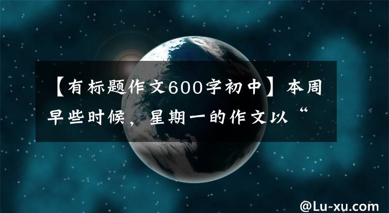 【有标题作文600字初中】本周早些时候,星期一的作文以“珍惜”为题,写了600多字的记叙文