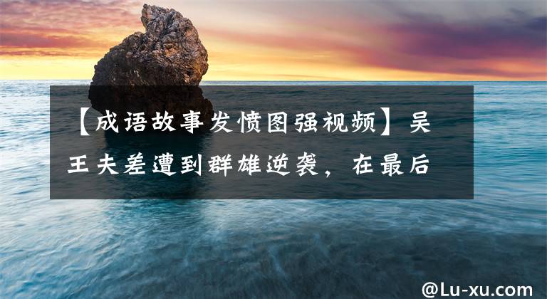 【成语故事发愤图强视频】吴王夫差遭到群雄逆袭，在最后一刻奋力努力，创造了常见的成语