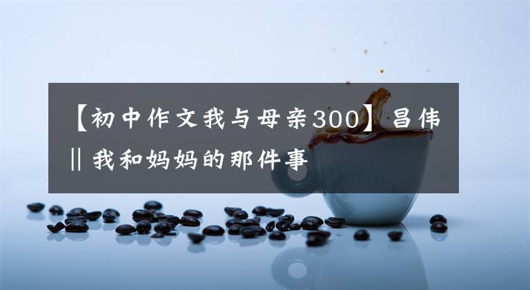 【初中作文我与母亲300】昌伟‖我和妈妈的那件事