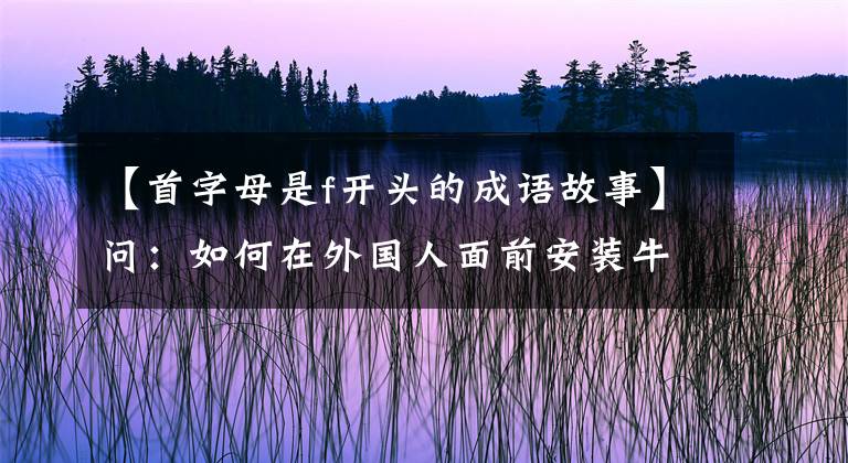【首字母是f开头的成语故事】问:如何在外国人面前安装牛x?a:请用英语说汉语成语——E。