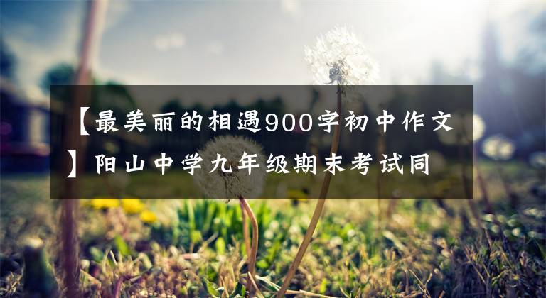 【最美丽的相遇900字初中作文】阳山中学九年级期末考试同济高分作文,有你认识的学霸吗?